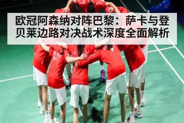 欧冠阿森纳对阵巴黎：萨卡与登贝莱边路对决战术深度全面解析