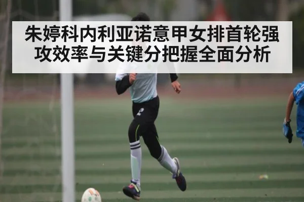 朱婷科内利亚诺意甲女排首轮强攻效率与关键分把握全面分析