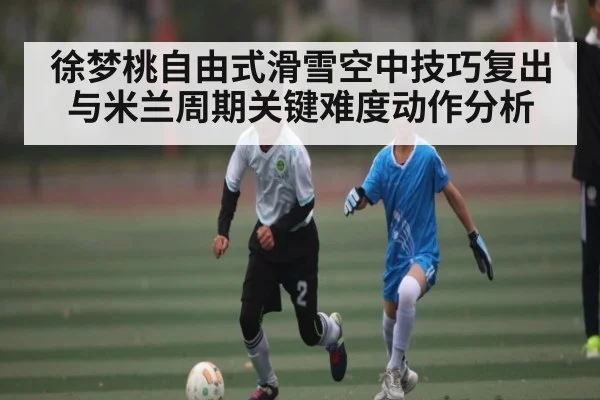 徐梦桃自由式滑雪空中技巧复出与米兰周期关键难度动作分析