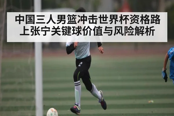 中国三人男篮冲击世界杯资格路上张宁关键球价值与风险解析
